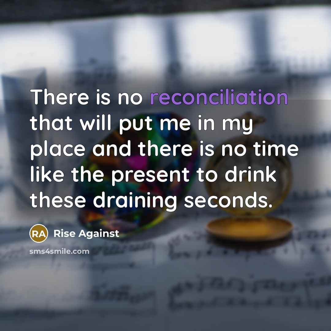 “There is no reconciliation that will put me in my place and there is no time like the present to drink these draining seconds.” quote by Rise Against