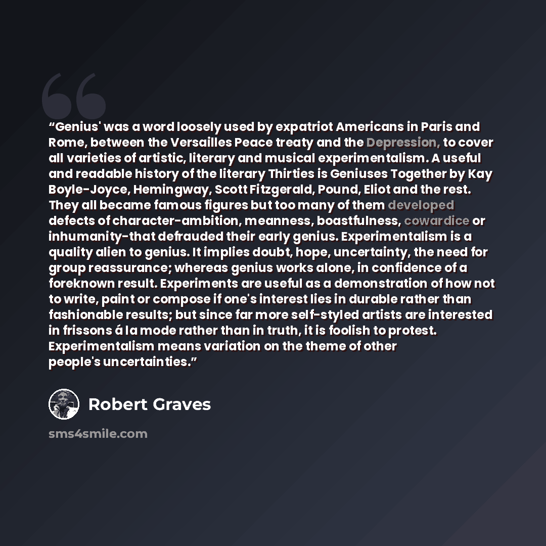 “Genius' was a word loosely used by expatriot Americans in Paris and Rome, between the Versailles Peace treaty and the Depression, to cover all varieties of artistic, literary and musical experimentalism. A useful and readable history of the literary Thirties is Geniuses Together by Kay…” quote by Robert Graves