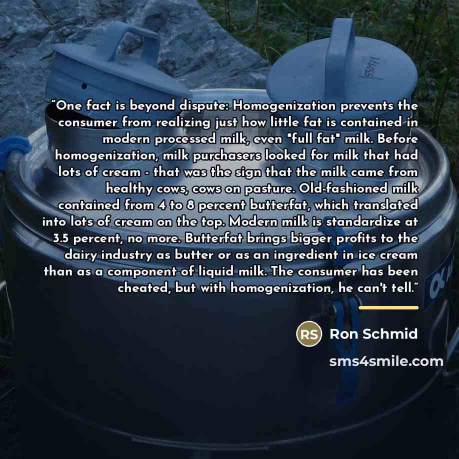 “One fact is beyond dispute: Homogenization prevents the consumer from realizing just how little fat is contained in modern processed milk, even "full fat" milk. Before homogenization, milk purchasers looked for milk that had lots of cream - that was the sign that the milk came from healthy cows…” quote by Ron Schmid