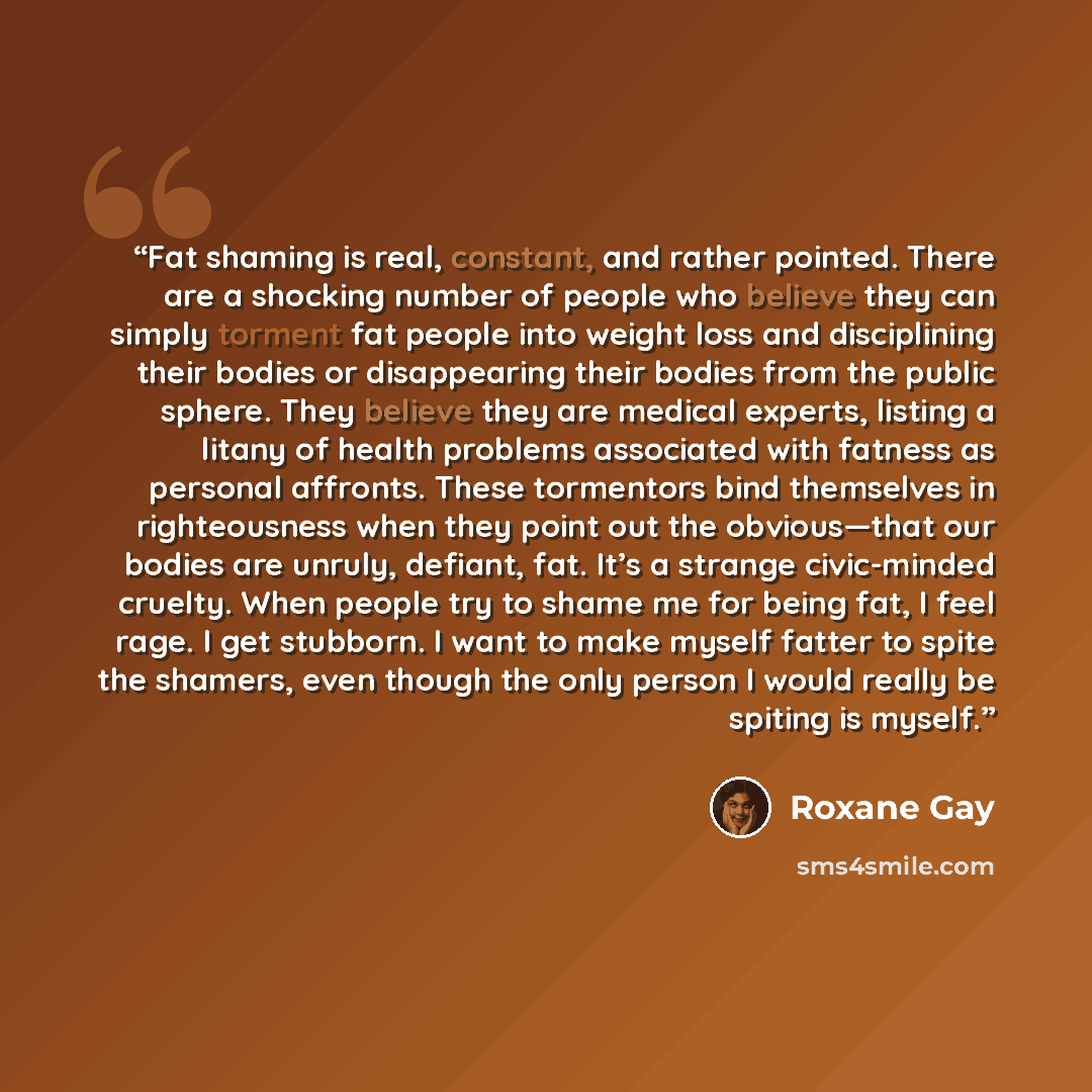 “Fat shaming is real, constant, and rather pointed. There are a shocking number of people who believe they can simply torment fat people into weight loss and disciplining their bodies or disappearing their bodies from the public sphere. They believe they are medical experts, listing a litany of…” quote by Roxane Gay