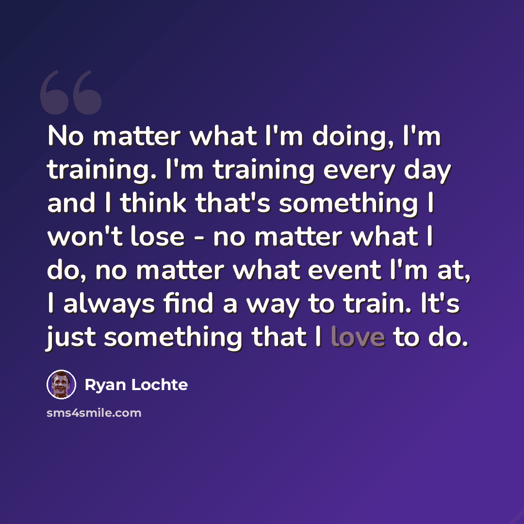 “No matter what I'm doing, I'm training. I'm training every day and I think that's something I won't lose - no matter what I do, no matter what event I'm at, I always find a way to train. It's just something that I love to do.” quote by Ryan Lochte
