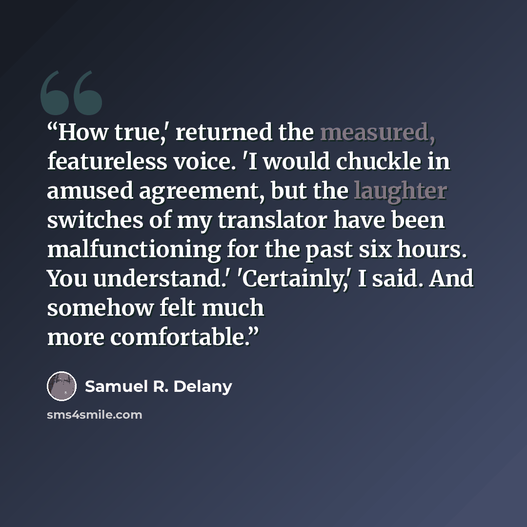 “How true,' returned the measured, featureless voice. 'I would chuckle in amused agreement, but the laughter switches of my translator have been malfunctioning for the past six hours. You understand.' 'Certainly,' I said. And somehow felt much more comfortable.” quote by Samuel R. Delany