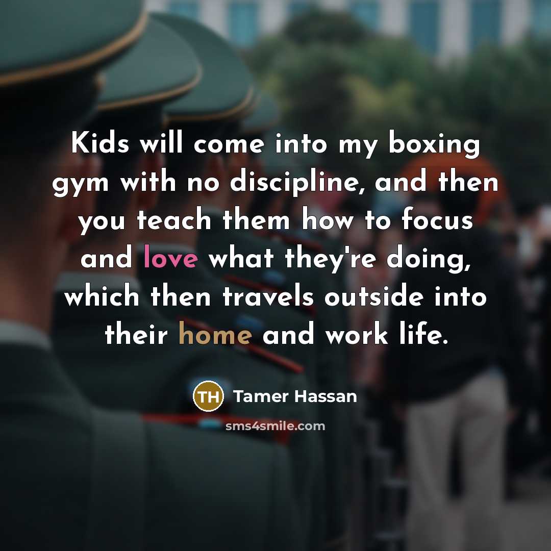 “Kids will come into my boxing gym with no discipline, and then you teach them how to focus and love what they're doing, which then travels outside into their home and work life.” quote by Tamer Hassan