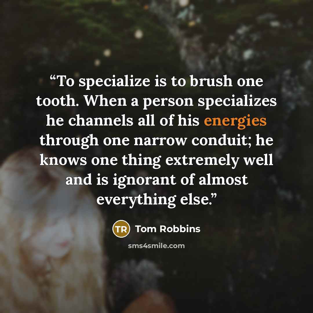“To specialize is to brush one tooth. When a person specializes he channels all of his energies through one narrow conduit; he knows one thing extremely well and is ignorant of almost everything else.” quote by Tom Robbins