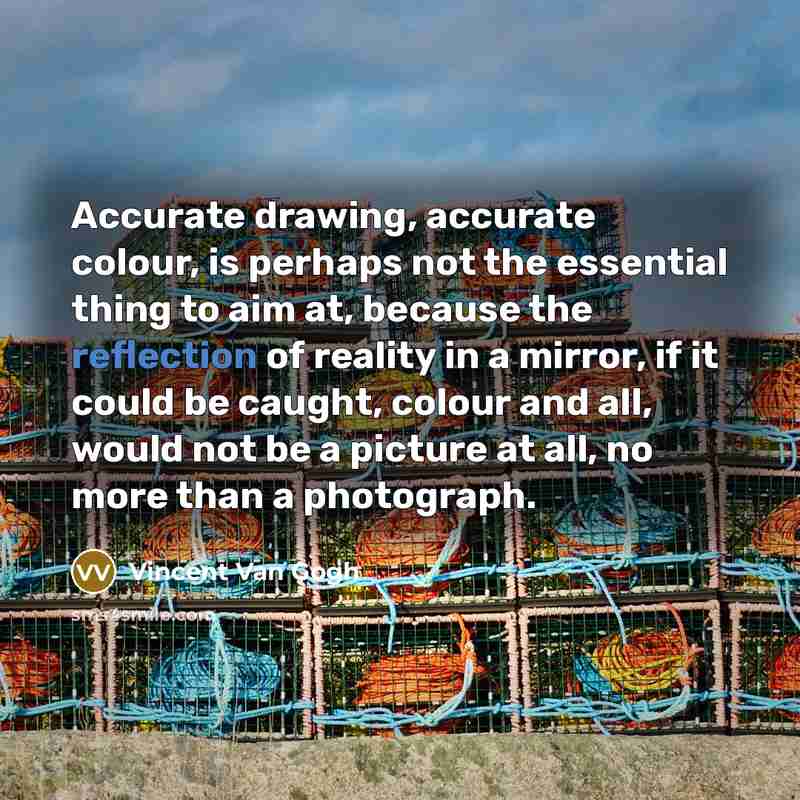 “Accurate drawing, accurate colour, is perhaps not the essential thing to aim at, because the reflection of reality in a mirror, if it could be caught, colour and all, would not be a picture at all, no more than a photograph.” quote by Vincent Van Gogh