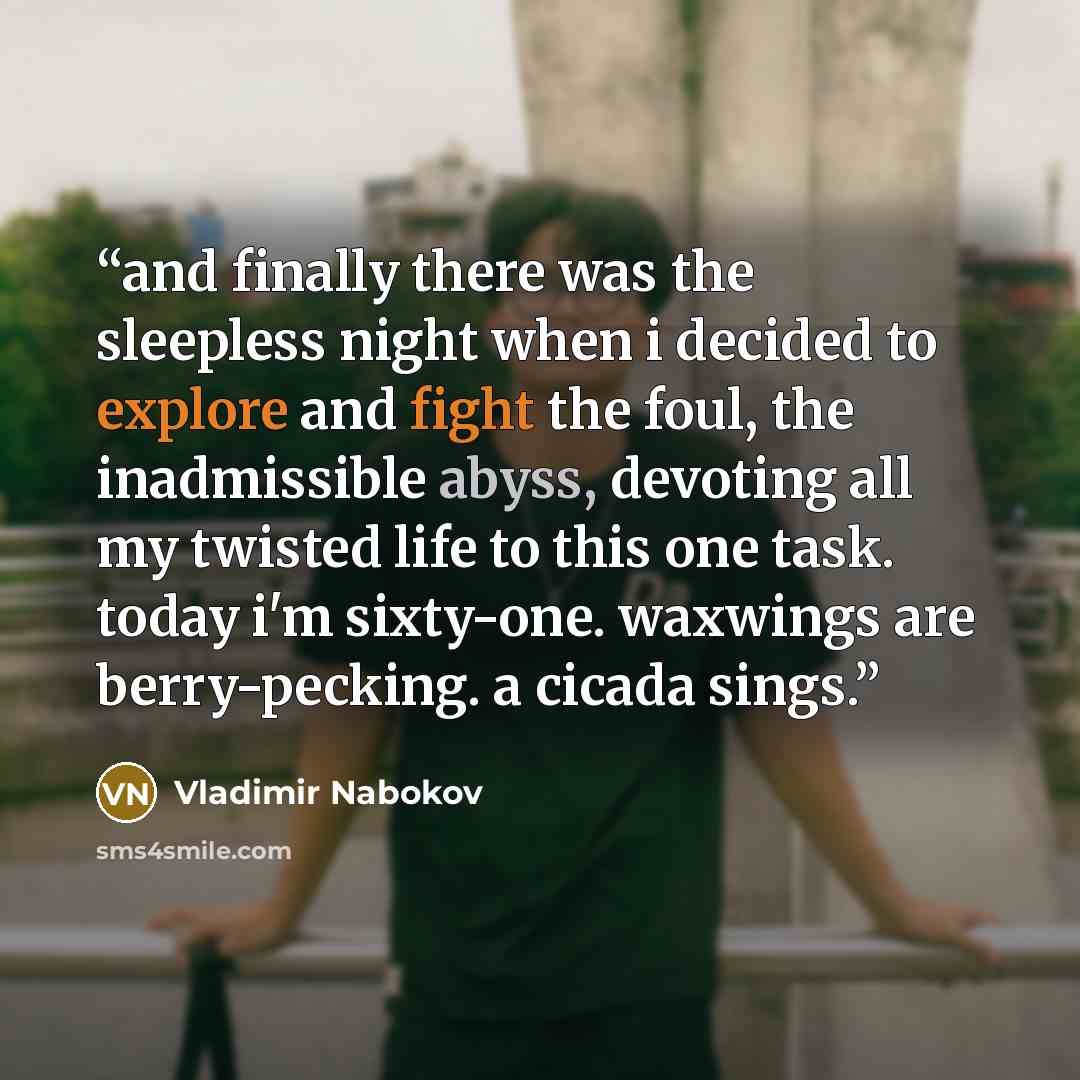 “and finally there was the sleepless night when i decided to explore and fight the foul, the inadmissible abyss, devoting all my twisted life to this one task. today i'm sixty-one. waxwings are berry-pecking. a cicada sings.” quote by Vladimir Nabokov