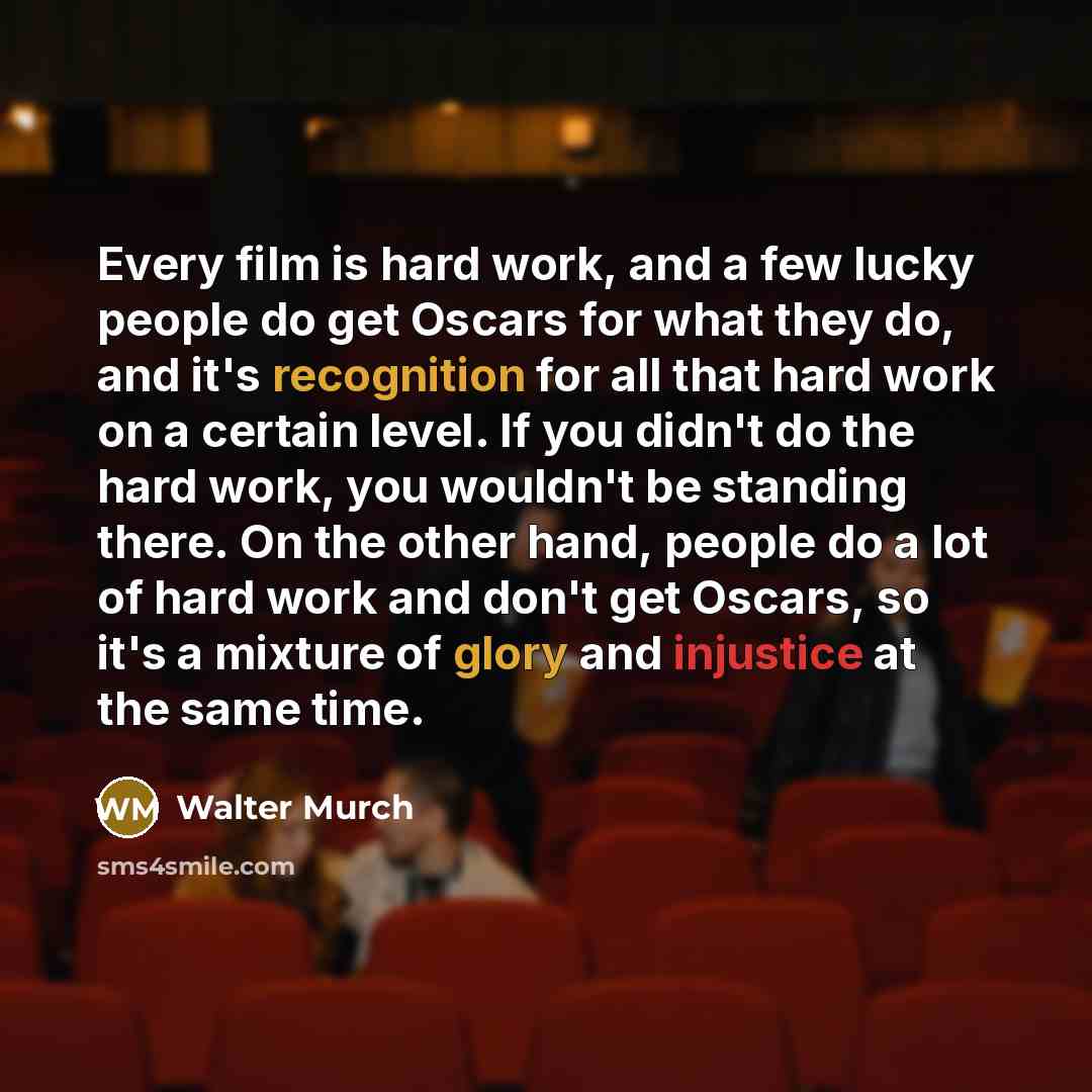 “Every film is hard work, and a few lucky people do get Oscars for what they do, and it's recognition for all that hard work on a certain level. If you didn't do the hard work, you wouldn't be standing there. On the other hand, people do a lot of hard work and don't get Oscars, so it's a mixture of…” quote by Walter Murch