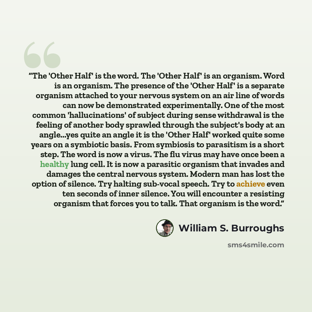 “The 'Other Half' is the word. The 'Other Half' is an organism. Word is an organism. The presence of the 'Other Half' is a separate organism attached to your nervous system on an air line of words can now be demonstrated experimentally. One of the most common 'hallucinations' of subject during…” quote by William S. Burroughs