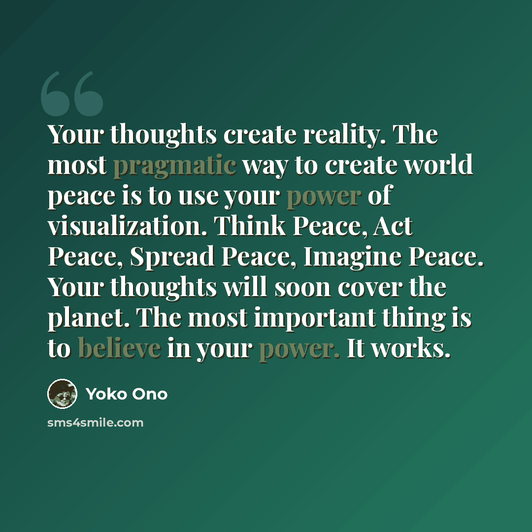 “Your thoughts create reality. The most pragmatic way to create world peace is to use your power of visualization. Think Peace, Act Peace, Spread Peace, Imagine Peace. Your thoughts will soon cover the planet. The most important thing is to believe in your power. It works.” quote by Yoko Ono