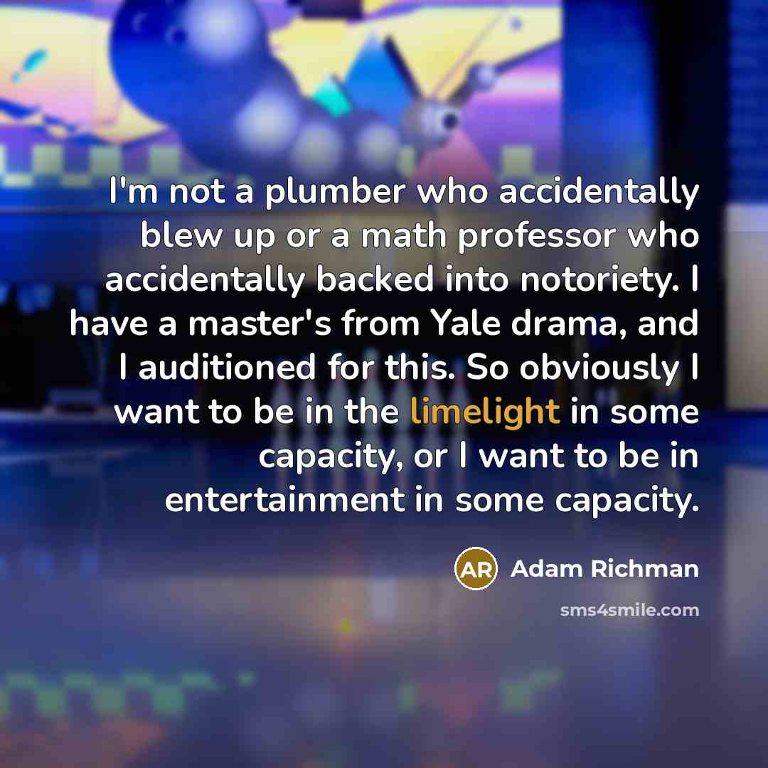 “I'm not a plumber who accidentally blew up or a math professor who accidentally backed into notoriety. I have a master's from Yale drama, and I auditioned for this. So obviously I want to be in the limelight in some capacity, or I want to be in entertainment in some capacity.” quote by Adam Richman