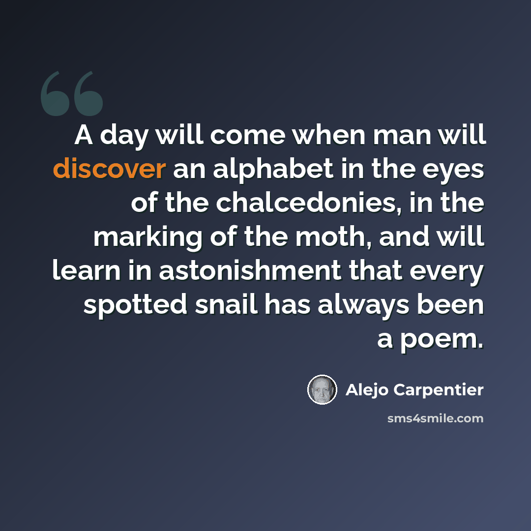 “A day will come when man will discover an alphabet in the eyes of the chalcedonies, in the marking of the moth, and will learn in astonishment that every spotted snail has always been a poem.” quote by Alejo Carpentier