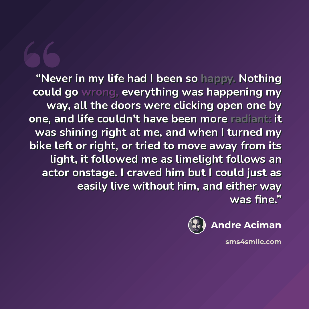 “Never in my life had I been so happy. Nothing could go wrong, everything was happening my way, all the doors were clicking open one by one, and life couldn't have been more radiant: it was shining right at me, and when I turned my bike left or right, or tried to move away from its light, it…” quote by André Aciman
