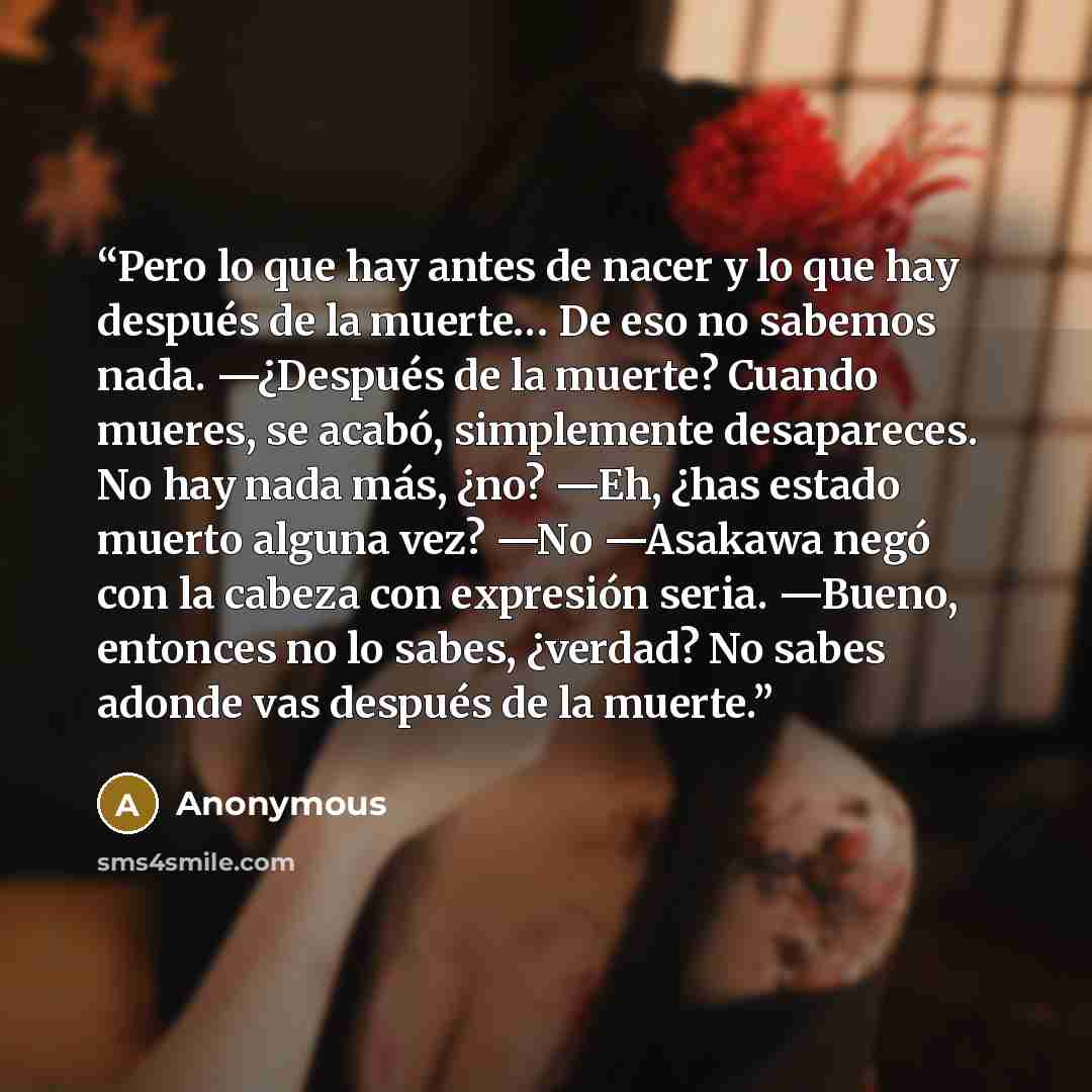 “Pero lo que hay antes de nacer y lo que hay después de la muerte… De eso no sabemos nada. —¿Después de la muerte? Cuando mueres, se acabó, simplemente desapareces. No hay nada más, ¿no? —Eh, ¿has estado muerto alguna vez? —No —Asakawa negó con la cabeza con expresión seria. —Bueno, entonces no lo…” quote by Anonymous