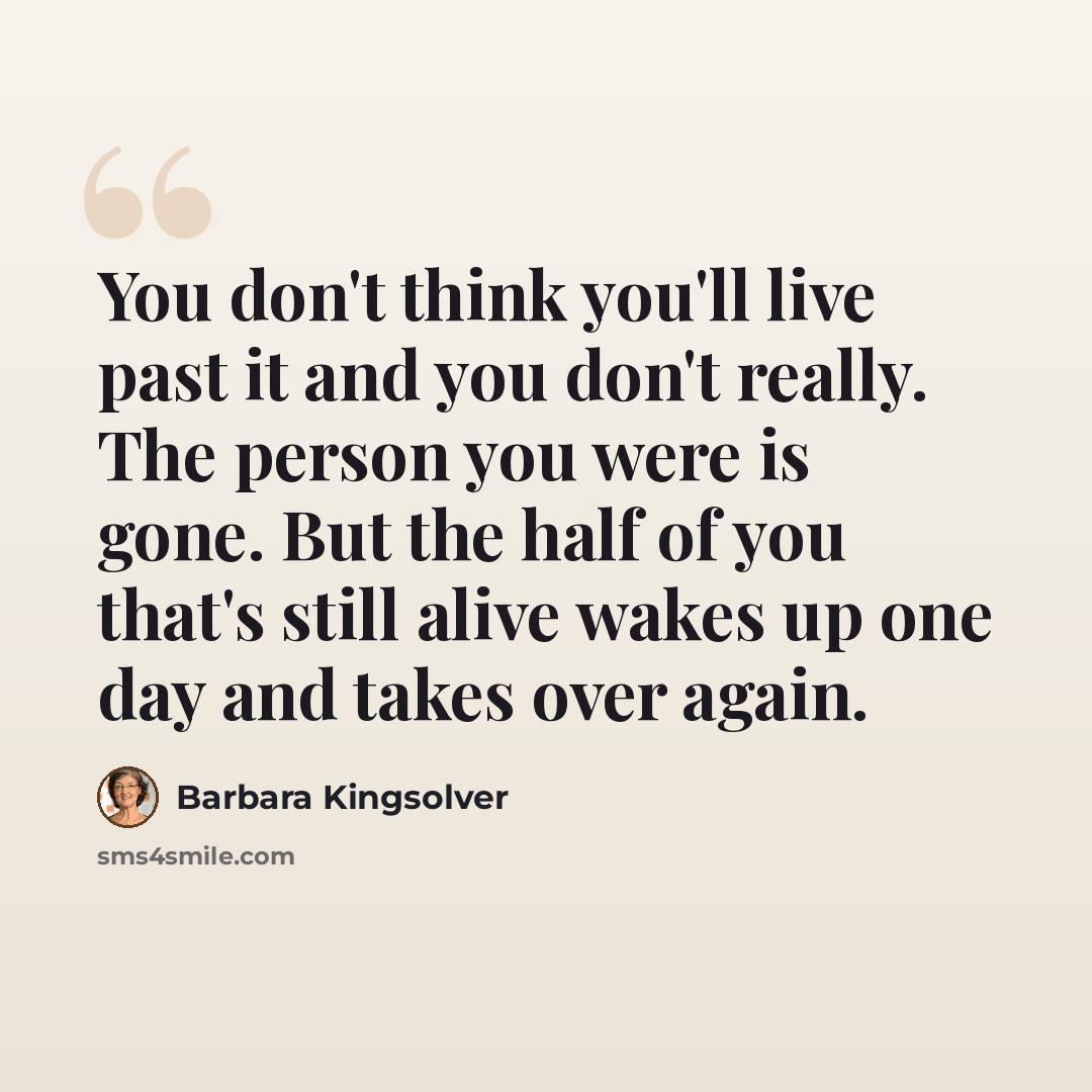 “You don't think you'll live past it and you don't really. The person you were is gone. But the half of you that's still alive wakes up one day and takes over again.” quote by Barbara Kingsolver