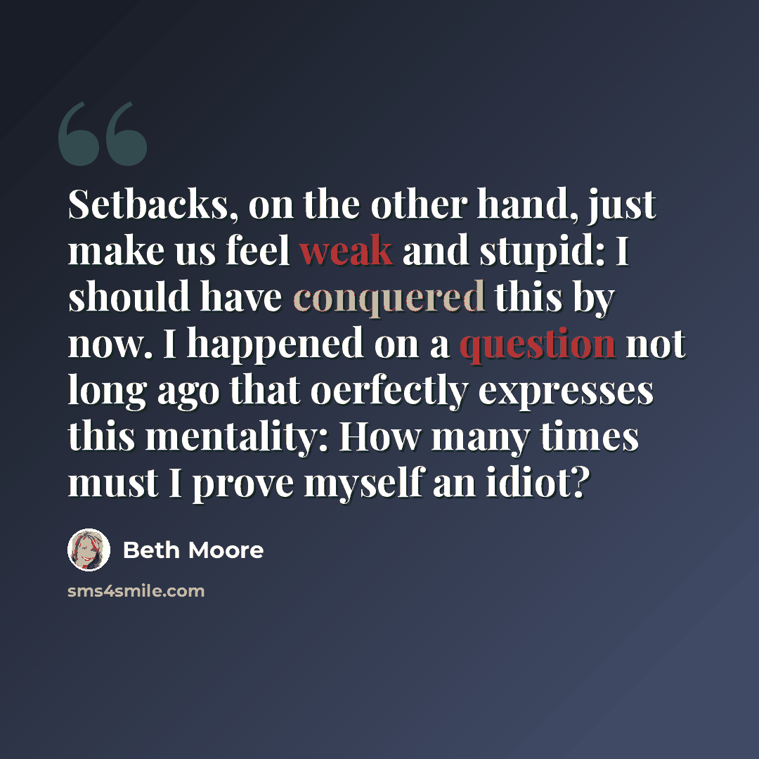 “Setbacks, on the other hand, just make us feel weak and stupid: I should have conquered this by now. I happened on a question not long ago that oerfectly expresses this mentality: How many times must I prove myself an idiot?” quote by Beth Moore