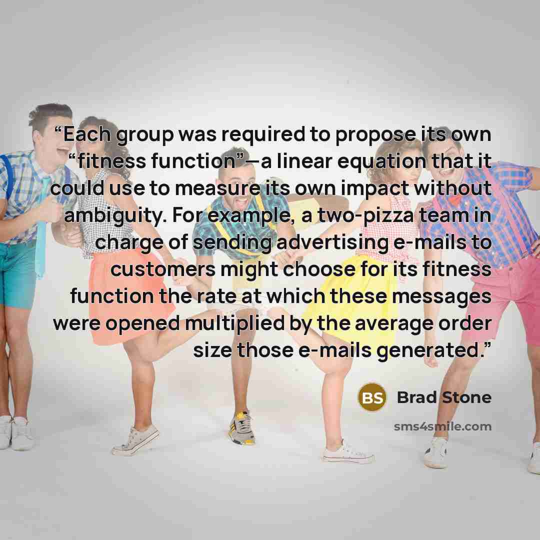 “Each group was required to propose its own “fitness function”—a linear equation that it could use to measure its own impact without ambiguity. For example, a two-pizza team in charge of sending advertising e-mails to customers might choose for its fitness function the rate at which these messages…” quote by Brad Stone