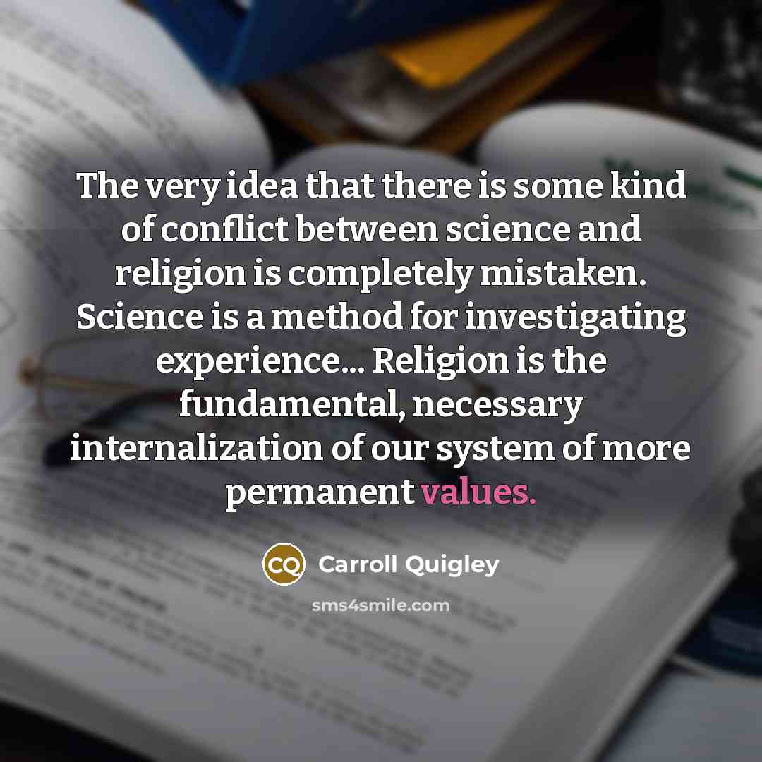 “The very idea that there is some kind of conflict between science and religion is completely mistaken. Science is a method for investigating experience... Religion is the fundamental, necessary internalization of our system of more permanent values.” quote by Carroll Quigley
