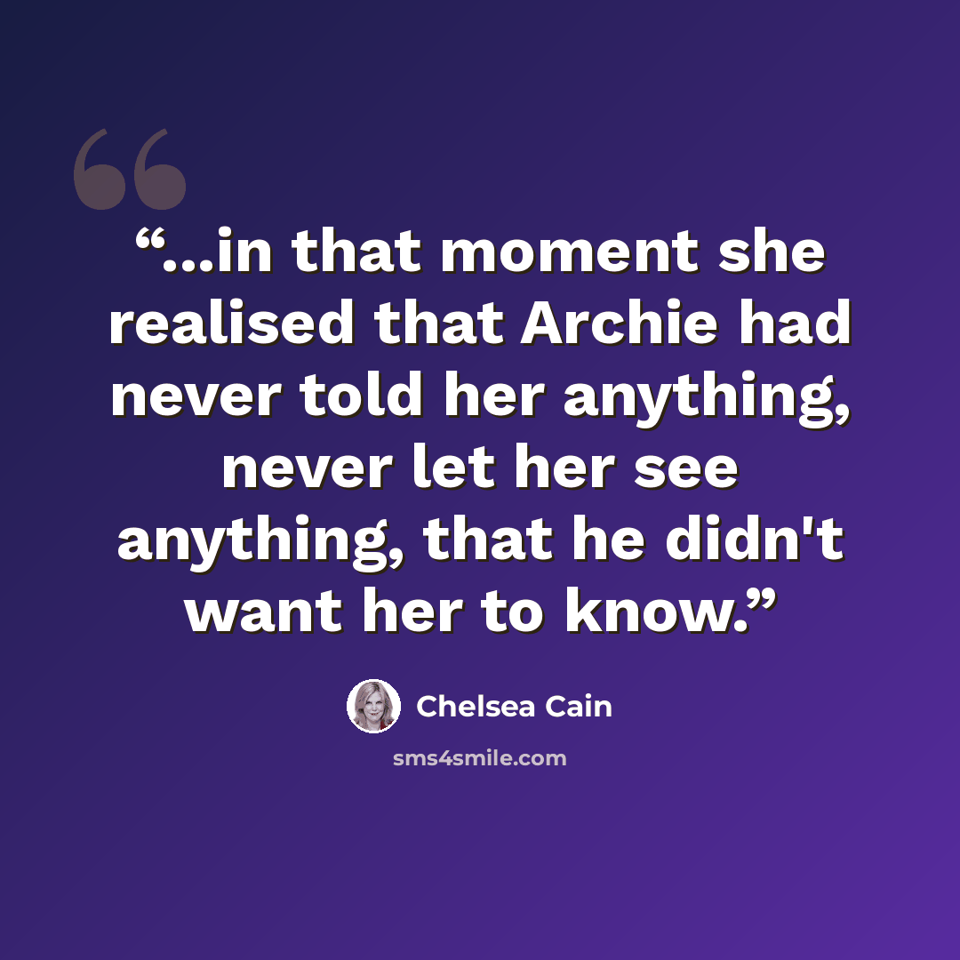 “...in that moment she realised that Archie had never told her anything, never let her see anything, that he didn't want her to know.” quote by Chelsea Cain