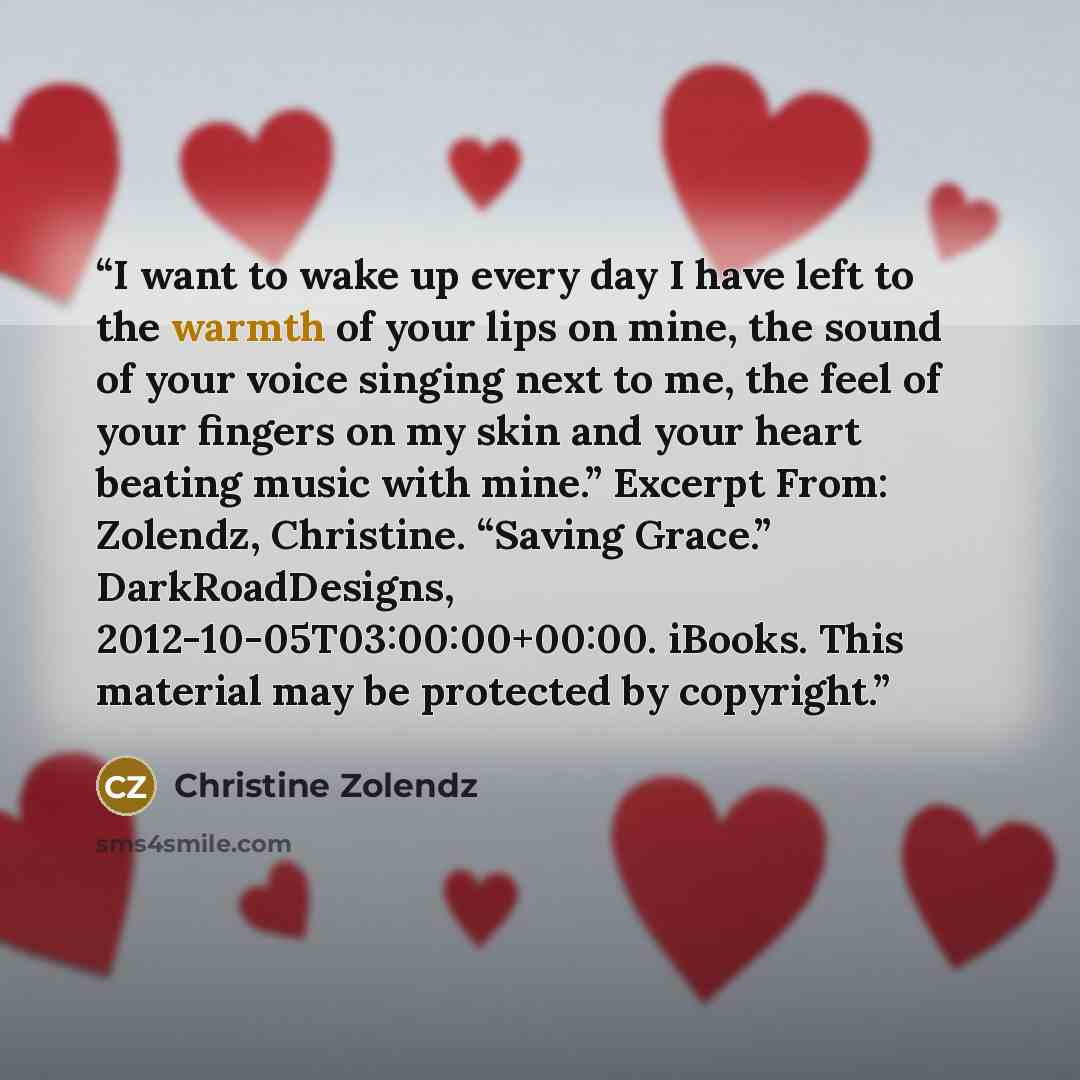 “I want to wake up every day I have left to the warmth of your lips on mine, the sound of your voice singing next to me, the feel of your fingers on my skin and your heart beating music with mine.” Excerpt From: Zolendz, Christine. “Saving Grace.” DarkRoadDesigns, 2012-10-05T03:00:00+00:00. iBooks…” quote by Christine Zolendz