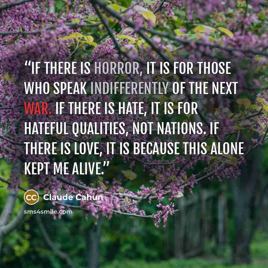 “If there is horror, it is for those who speak indifferently of the next war. If there is hate, it is for hateful qualities, not nations. If there is love, it is because this alone kept me alive.” quote by Claude Cahun