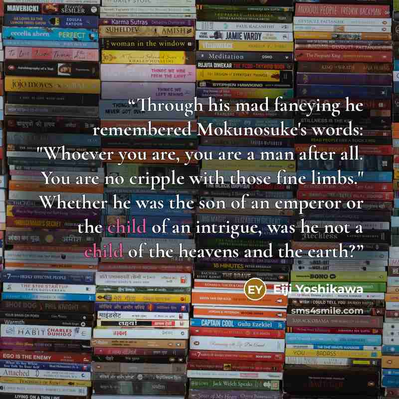 “Through his mad fancying he remembered Mokunosuke's words: "Whoever you are, you are a man after all. You are no cripple with those fine limbs." Whether he was the son of an emperor or the child of an intrigue, was he not a child of the heavens and the earth?” quote by Eiji Yoshikawa