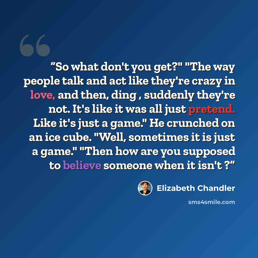 “So what don't you get?" "The way people talk and act like they're crazy in love, and then, ding , suddenly they're not. It's like it was all just pretend. Like it's just a game." He crunched on an ice cube. "Well, sometimes it is just a game." "Then how are you supposed to believe someone when it…” quote by Elizabeth Chandler