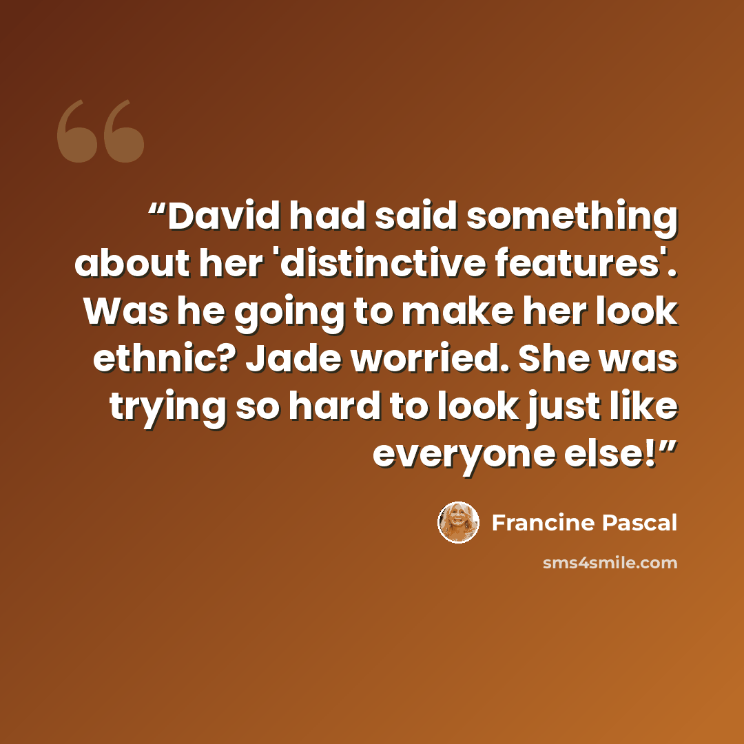 “David had said something about her 'distinctive features'. Was he going to make her look ethnic? Jade worried. She was trying so hard to look just like everyone else!” quote by Francine Pascal