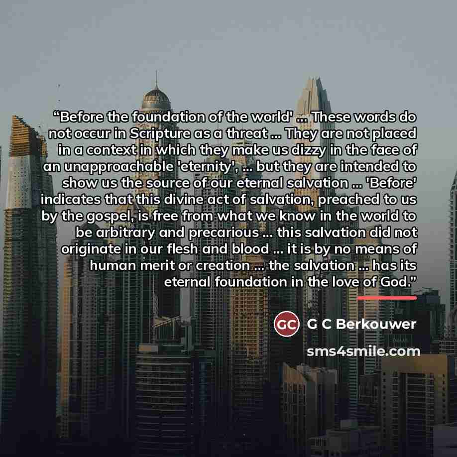 “Before the foundation of the world' ... These words do not occur in Scripture as a threat ... They are not placed in a context in which they make us dizzy in the face of an unapproachable 'eternity', ... but they are intended to show us the source of our eternal salvation ... 'Before' indicates…” quote by G C Berkouwer