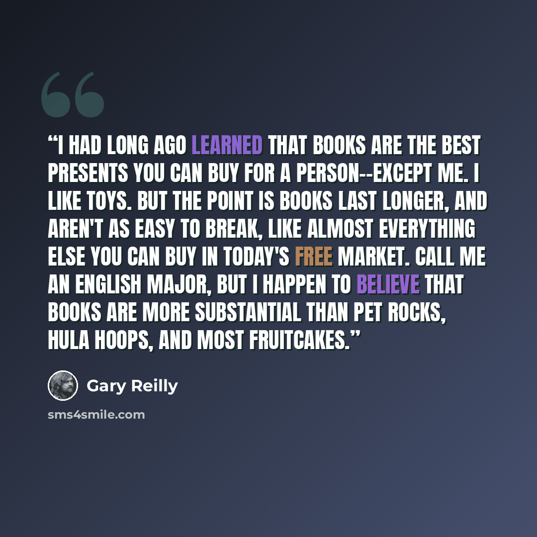 “I had long ago learned that books are the best presents you can buy for a person--except me. I like toys. But the point is books last longer, and aren't as easy to break, like almost everything else you can buy in today's free market. Call me an English major, but I happen to believe that books…” quote by Gary Reilly