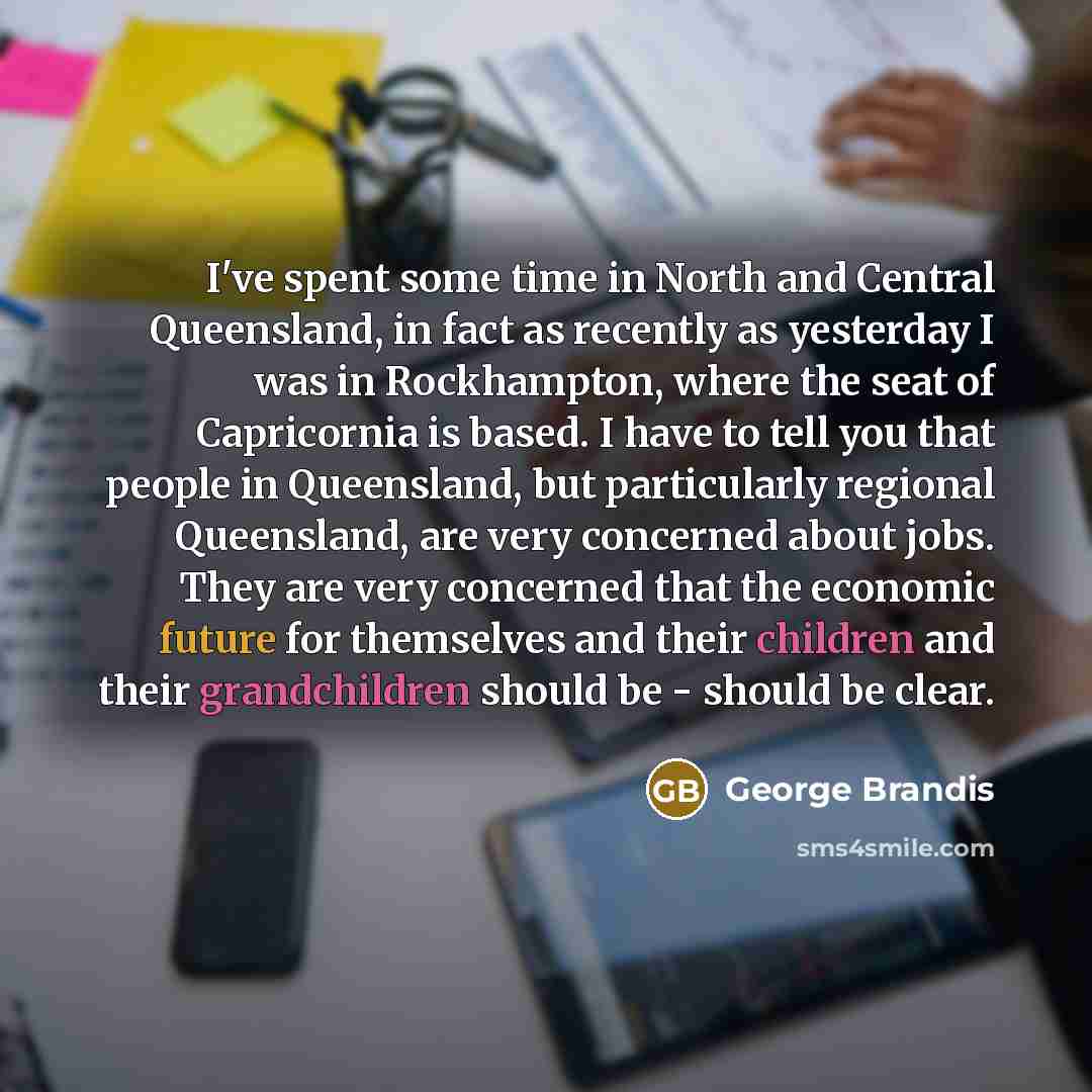 “I've spent some time in North and Central Queensland, in fact as recently as yesterday I was in Rockhampton, where the seat of Capricornia is based. I have to tell you that people in Queensland, but particularly regional Queensland, are very concerned about jobs. They are very concerned that the…” quote by George Brandis