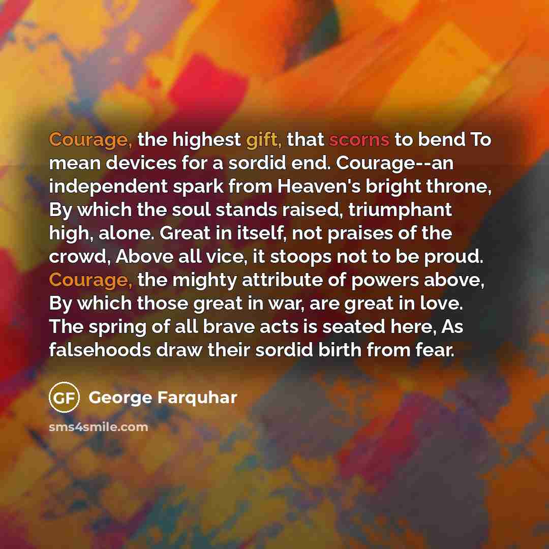 “Courage, the highest gift, that scorns to bend To mean devices for a sordid end. Courage--an independent spark from Heaven's bright throne, By which the soul stands raised, triumphant high, alone. Great in itself, not praises of the crowd, Above all vice, it stoops not to be proud. Courage, the…” quote by George Farquhar