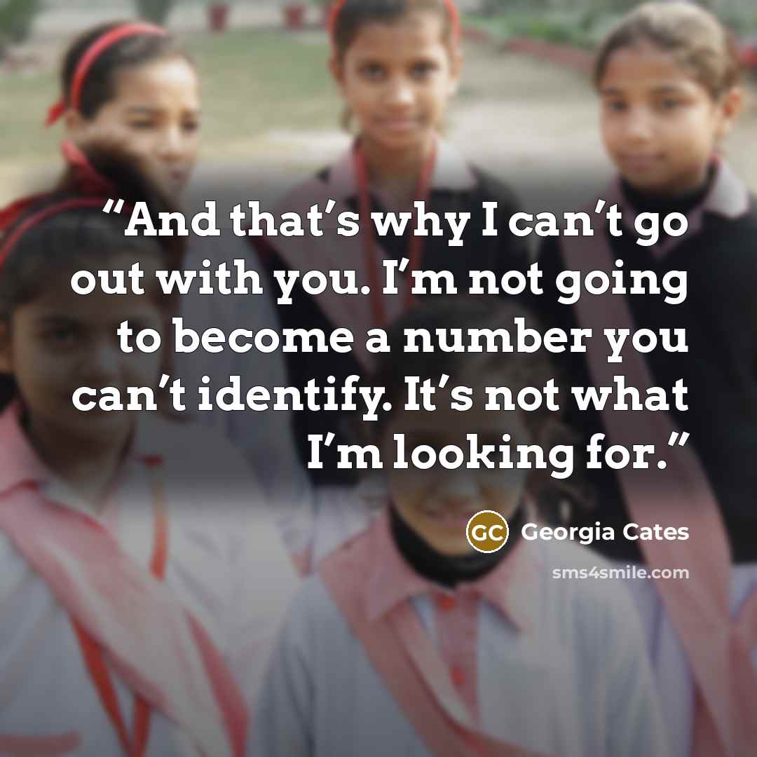 “And that’s why I can’t go out with you. I’m not going to become a number you can’t identify. It’s not what I’m looking for.” quote by Georgia Cates