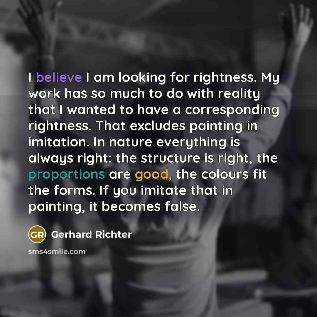 “I believe I am looking for rightness. My work has so much to do with reality that I wanted to have a corresponding rightness. That excludes painting in imitation. In nature everything is always right: the structure is right, the proportions are good, the colours fit the forms. If you imitate that…” quote by Gerhard Richter