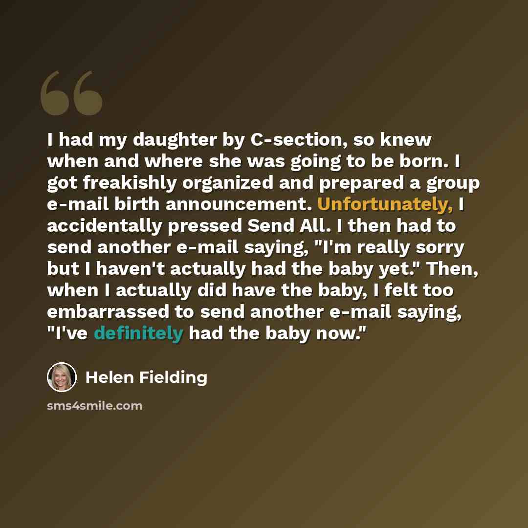 “I had my daughter by C-section, so knew when and where she was going to be born. I got freakishly organized and prepared a group e-mail birth announcement. Unfortunately, I accidentally pressed Send All. I then had to send another e-mail saying, "I'm really sorry but I haven't actually had the…” quote by Helen Fielding