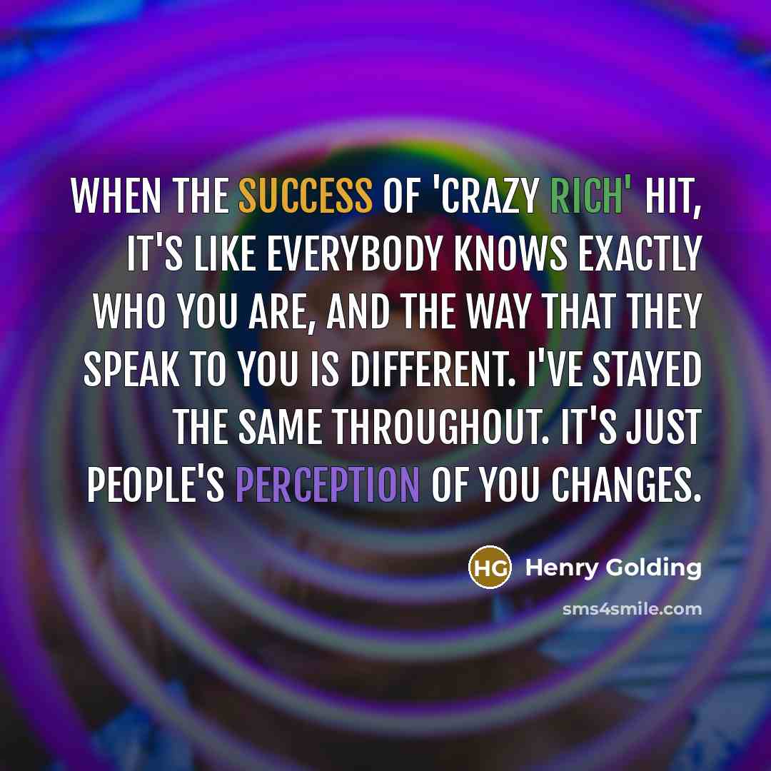 “When the success of 'Crazy Rich' hit, it's like everybody knows exactly who you are, and the way that they speak to you is different. I've stayed the same throughout. It's just people's perception of you changes.” quote by Henry Golding