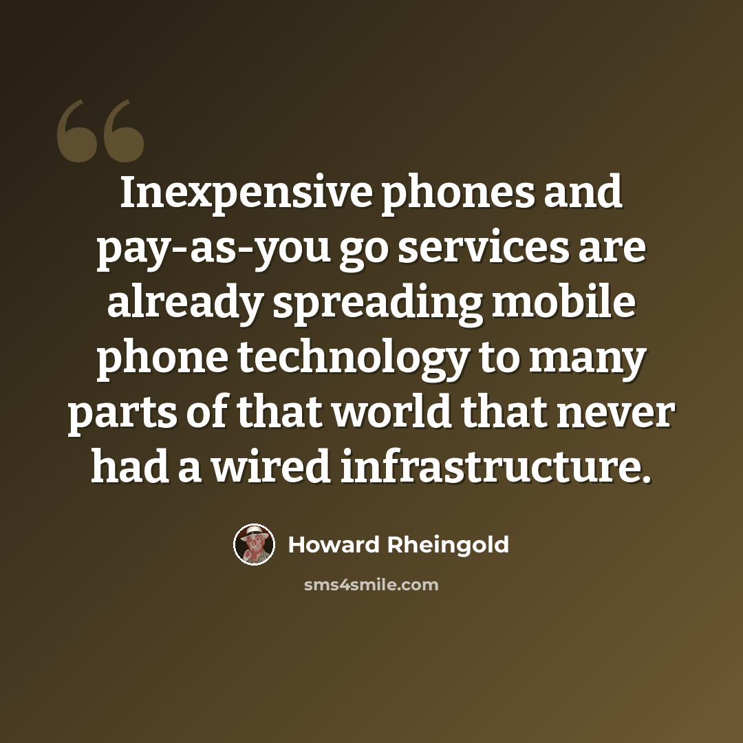 “Inexpensive phones and pay-as-you go services are already spreading mobile phone technology to many parts of that world that never had a wired infrastructure.” quote by Howard Rheingold