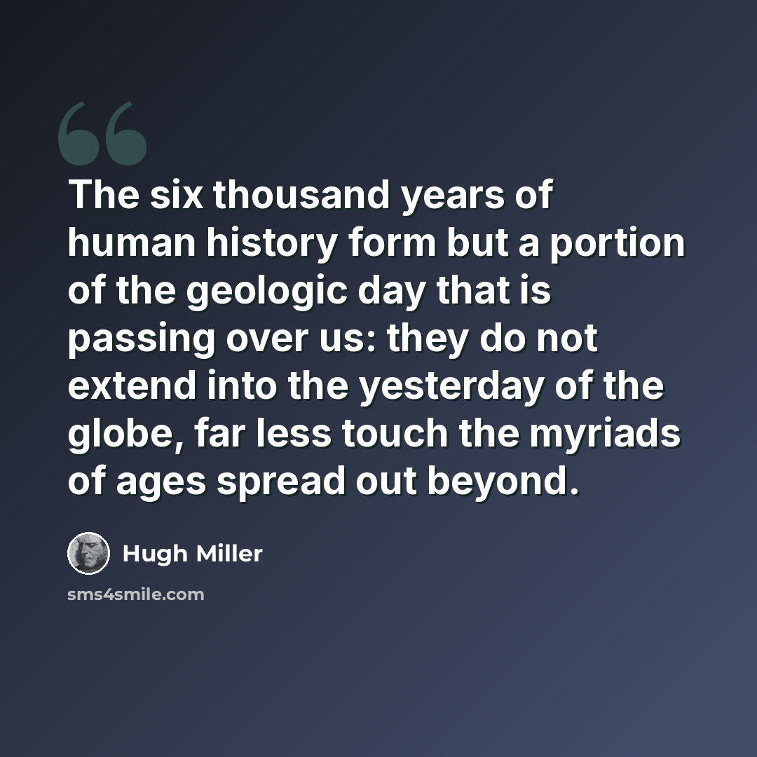 “The six thousand years of human history form but a portion of the geologic day that is passing over us: they do not extend into the yesterday of the globe, far less touch the myriads of ages spread out beyond.” quote by Hugh Miller