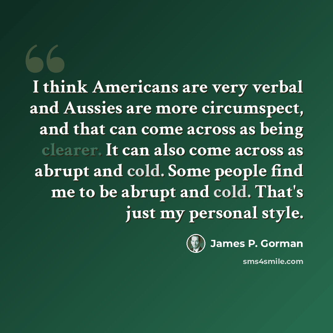 “I think Americans are very verbal and Aussies are more circumspect, and that can come across as being clearer. It can also come across as abrupt and cold. Some people find me to be abrupt and cold. That's just my personal style.” quote by James P. Gorman