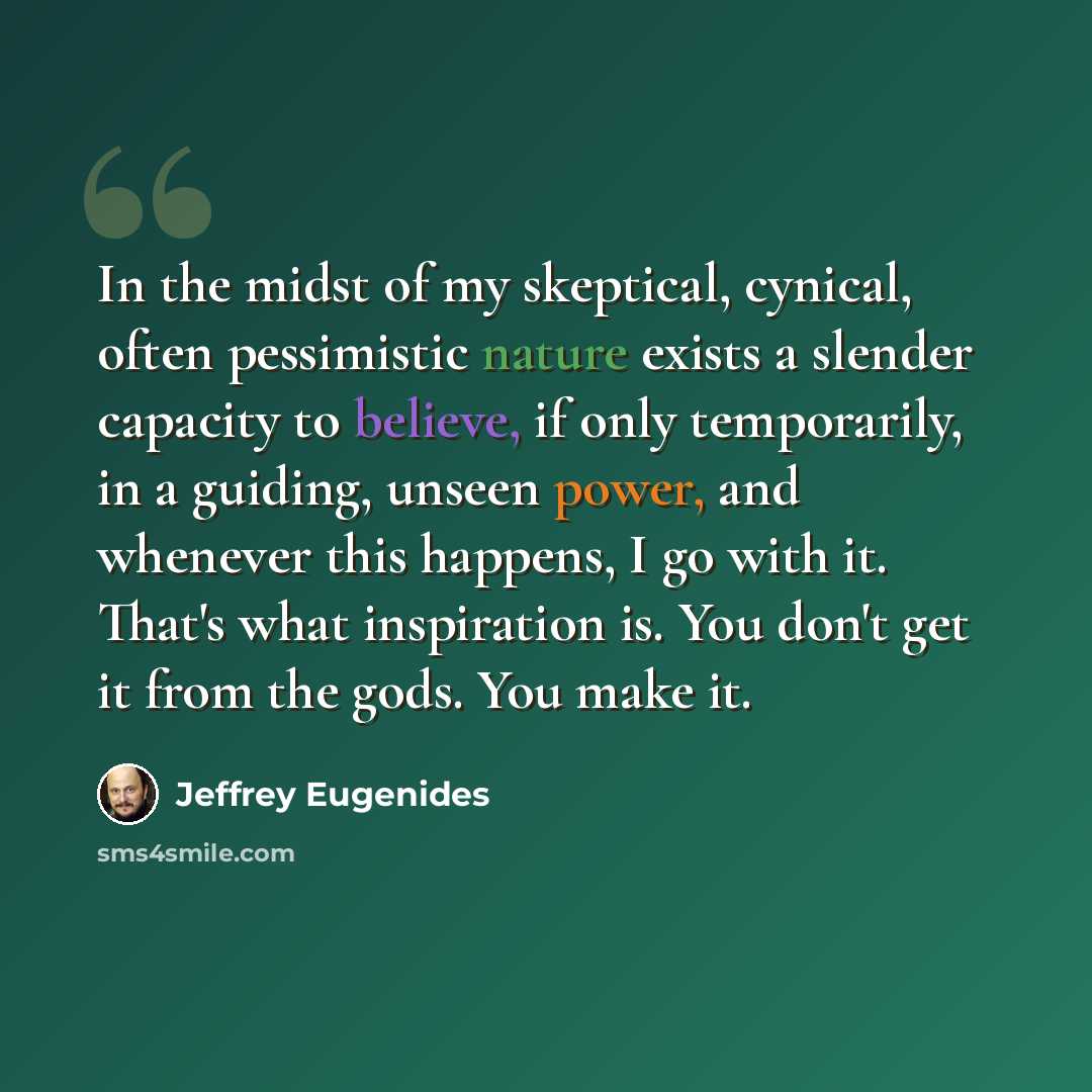 “In the midst of my skeptical, cynical, often pessimistic nature exists a slender capacity to believe, if only temporarily, in a guiding, unseen power, and whenever this happens, I go with it. That's what inspiration is. You don't get it from the gods. You make it.” quote by Jeffrey Eugenides