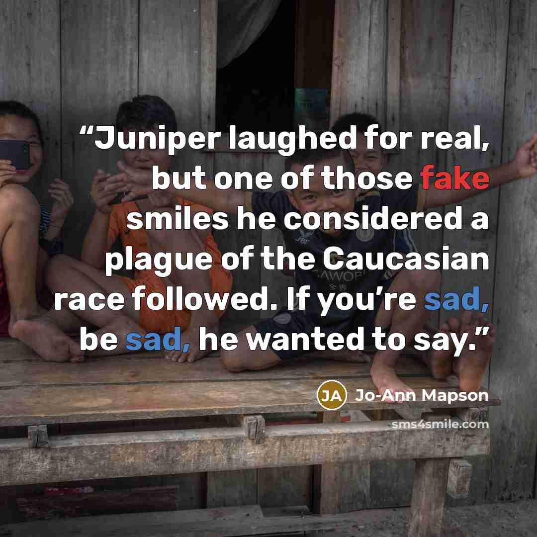 “Juniper laughed for real, but one of those fake smiles he considered a plague of the Caucasian race followed. If you’re sad, be sad, he wanted to say.” quote by Jo-Ann Mapson