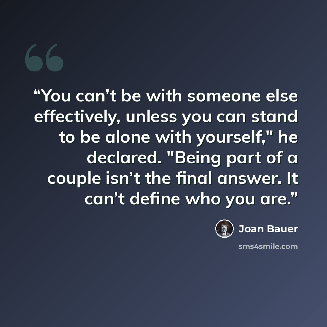 “You can’t be with someone else effectively, unless you can stand to be alone with yourself," he declared. "Being part of a couple isn’t the final answer. It can’t define who you are.” quote by Joan Bauer