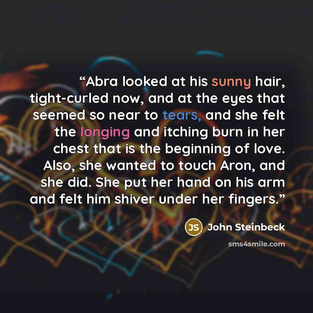 “Abra looked at his sunny hair, tight-curled now, and at the eyes that seemed so near to tears, and she felt the longing and itching burn in her chest that is the beginning of love. Also, she wanted to touch Aron, and she did. She put her hand on his arm and felt him shiver under her fingers.” quote by John Steinbeck