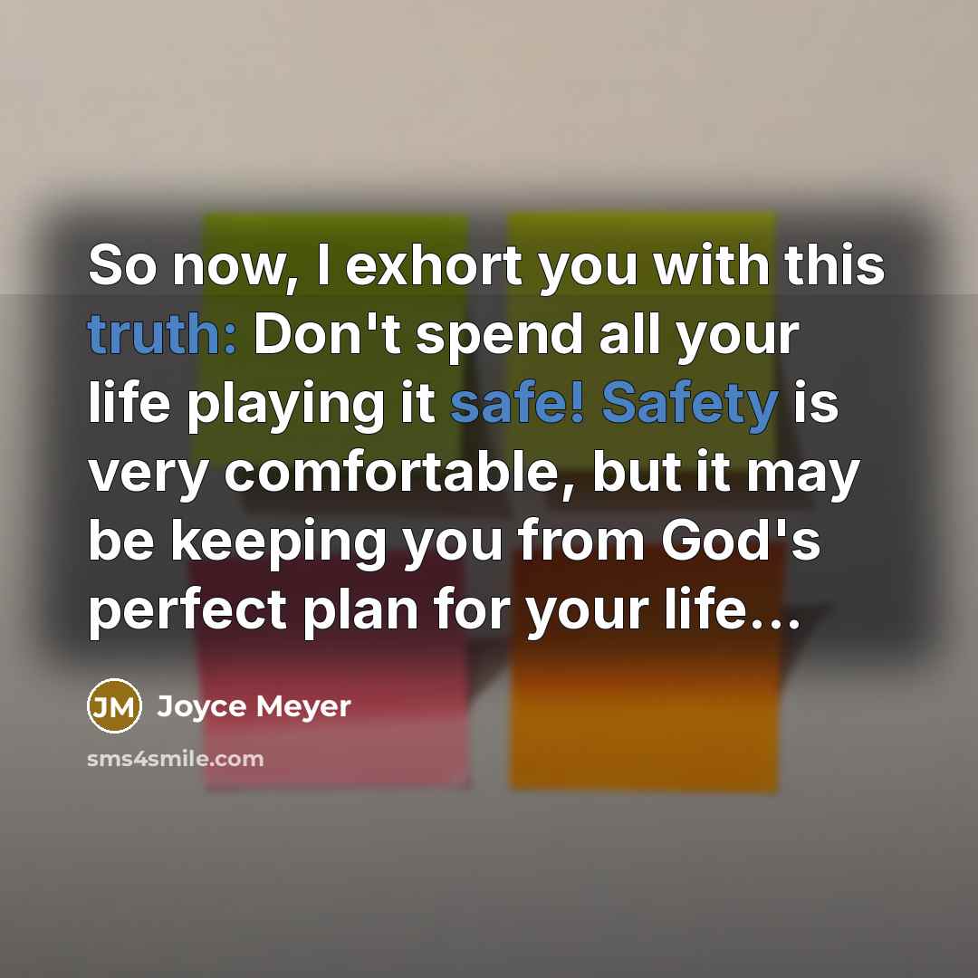 “So now, I exhort you with this truth: Don't spend all your life playing it safe! Safety is very comfortable, but it may be keeping you from God's perfect plan for your life...” quote by Joyce Meyer