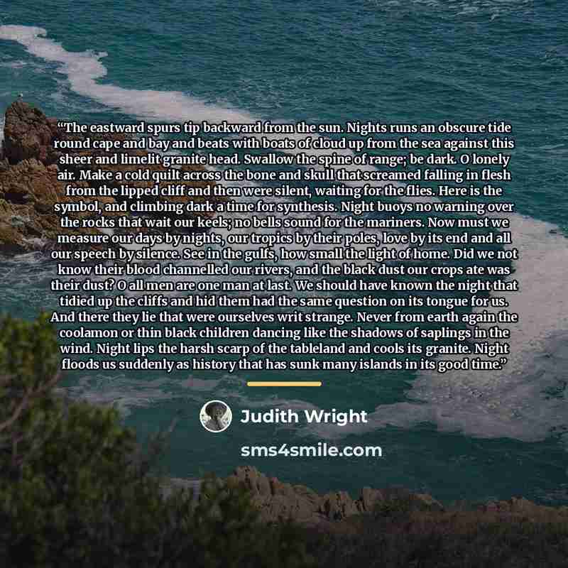 “The eastward spurs tip backward from the sun. Nights runs an obscure tide round cape and bay and beats with boats of cloud up from the sea against this sheer and limelit granite head. Swallow the spine of range; be dark. O lonely air. Make a cold quilt across the bone and skull that screamed…” quote by Judith Wright