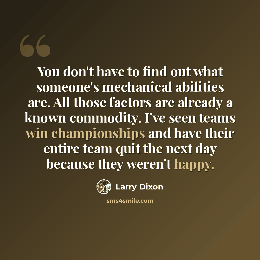 “You don't have to find out what someone's mechanical abilities are. All those factors are already a known commodity. I've seen teams win championships and have their entire team quit the next day because they weren't happy.” quote by Larry Dixon