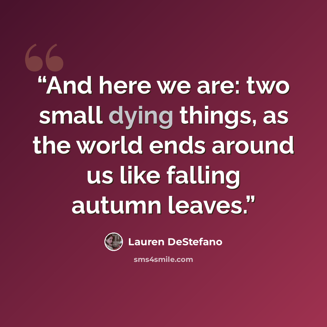 “And here we are: two small dying things, as the world ends around us like falling autumn leaves.” quote by Lauren DeStefano