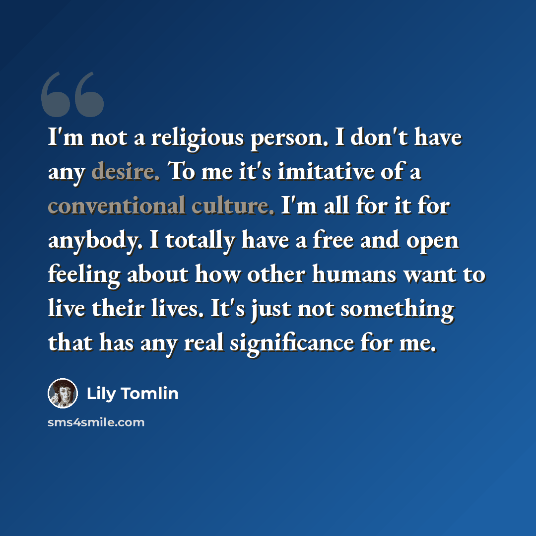 “I'm not a religious person. I don't have any desire. To me it's imitative of a conventional culture. I'm all for it for anybody. I totally have a free and open feeling about how other humans want to live their lives. It's just not something that has any real significance for me.” quote by Lily Tomlin