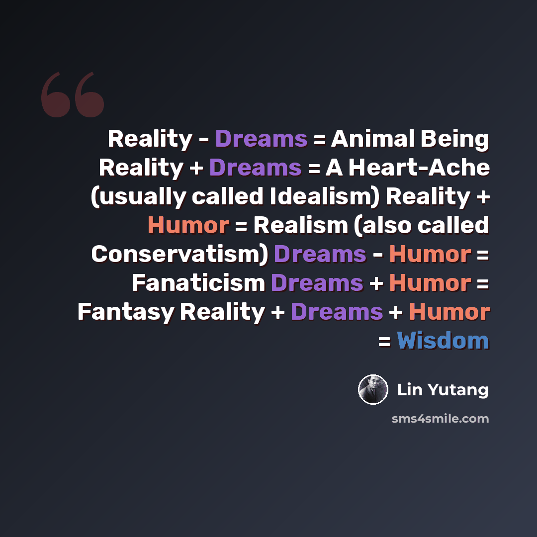 “Reality - Dreams = Animal Being Reality + Dreams = A Heart-Ache (usually called Idealism) Reality + Humor = Realism (also called Conservatism) Dreams - Humor = Fanaticism Dreams + Humor = Fantasy Reality + Dreams + Humor = Wisdom” quote by Lin Yutang