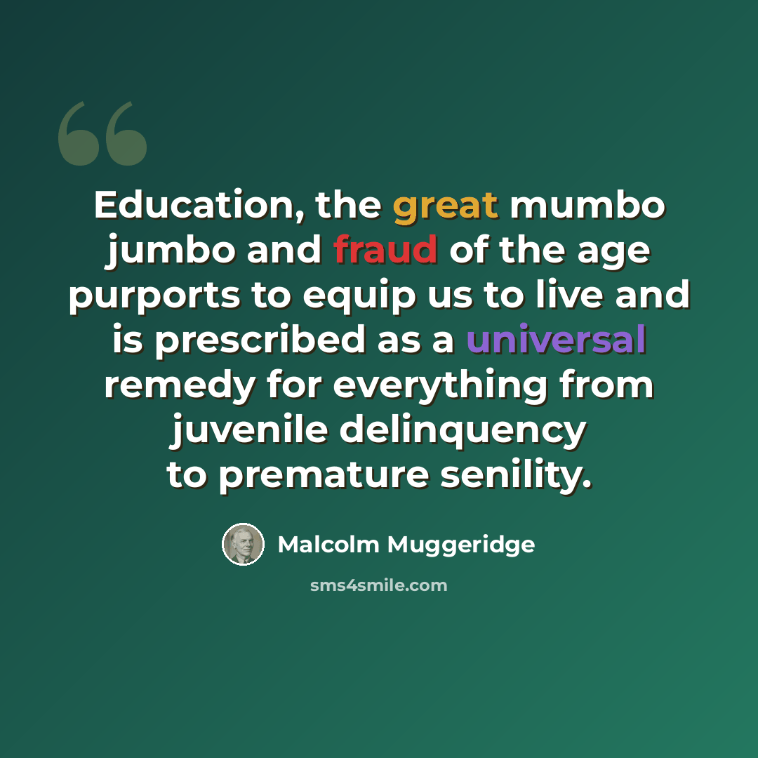 “Education, the great mumbo jumbo and fraud of the age purports to equip us to live and is prescribed as a universal remedy for everything from juvenile delinquency to premature senility.” quote by Malcolm Muggeridge