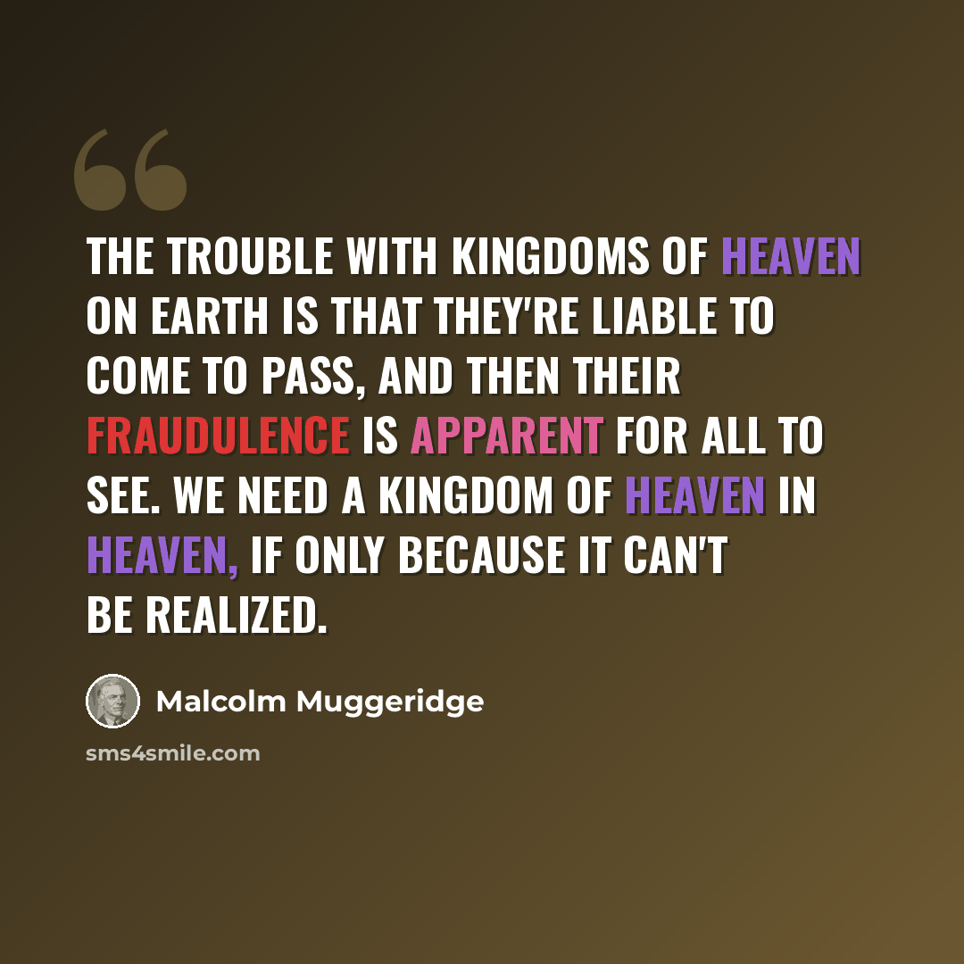 “The trouble with kingdoms of heaven on earth is that they're liable to come to pass, and then their fraudulence is apparent for all to see. We need a kingdom of heaven in Heaven, if only because it can't be realized.” quote by Malcolm Muggeridge